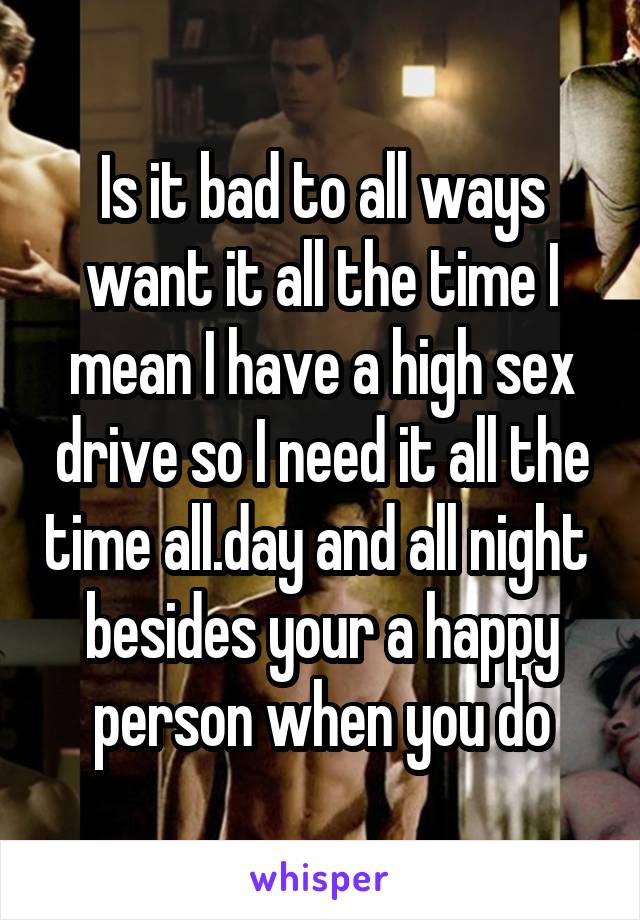 Is it bad to all ways want it all the time I mean I have a high sex drive so I need it all the time all.day and all night  besides your a happy person when you do