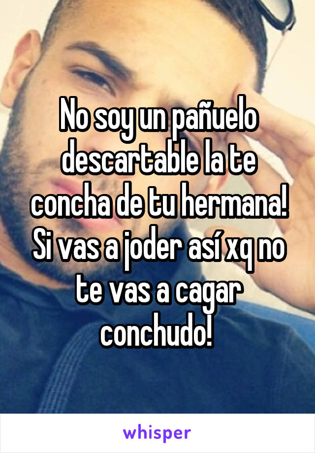 No soy un pañuelo descartable la te concha de tu hermana! Si vas a joder así xq no te vas a cagar conchudo! 