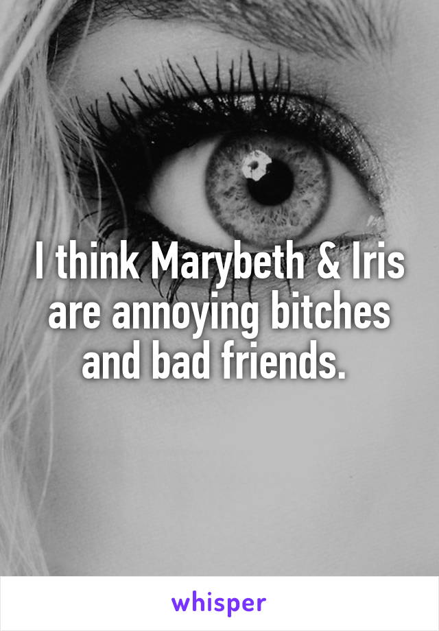 I think Marybeth & Iris are annoying bitches and bad friends. 