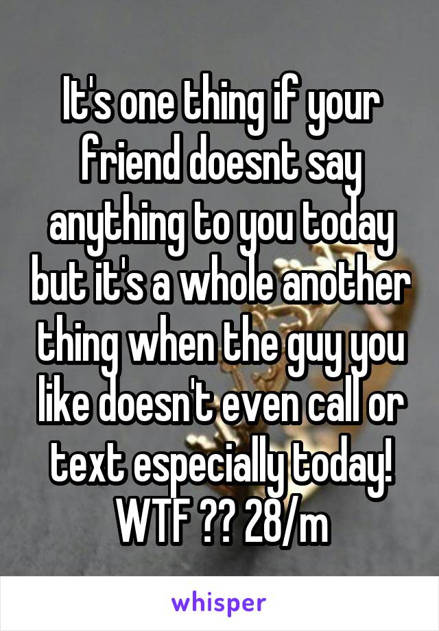 It's one thing if your friend doesnt say anything to you today but it's a whole another thing when the guy you like doesn't even call or text especially today! WTF ?? 28/m