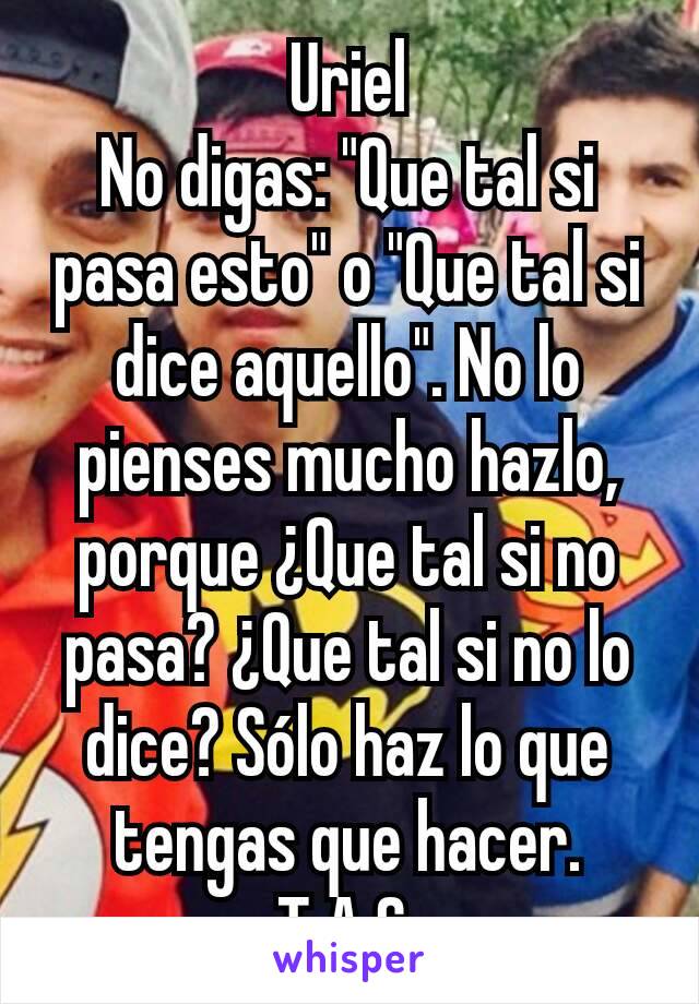 Uriel
No digas: "Que tal si pasa esto" o "Que tal si dice aquello". No lo pienses mucho hazlo, porque ¿Que tal si no pasa? ¿Que tal si no lo dice? Sólo haz lo que tengas que hacer.
T.A.S.