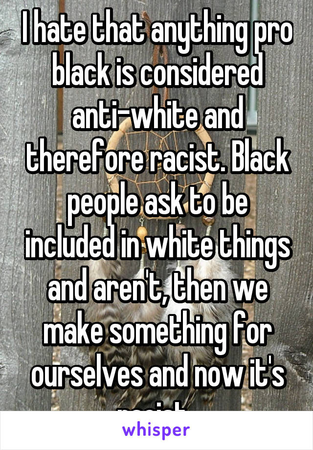 I hate that anything pro black is considered anti-white and therefore racist. Black people ask to be included in white things and aren't, then we make something for ourselves and now it's racist. 