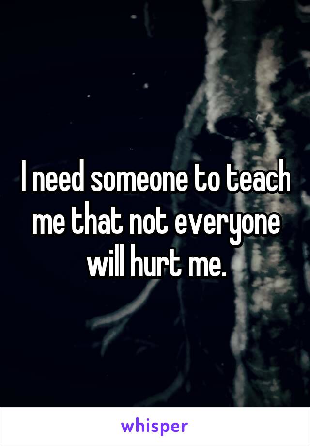 I need someone to teach me that not everyone will hurt me.