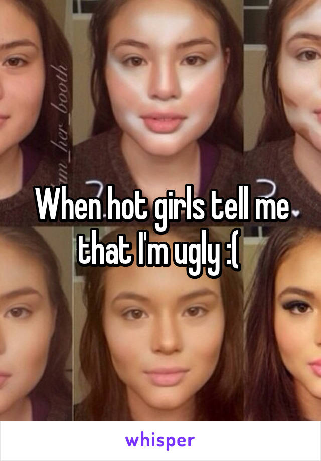 When hot girls tell me that I'm ugly :( 