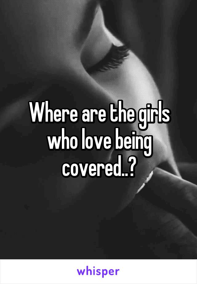 Where are the girls who love being covered..?