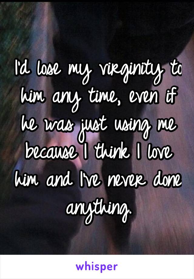 I'd lose my virginity to him any time, even if he was just using me because I think I love him and I've never done anything.