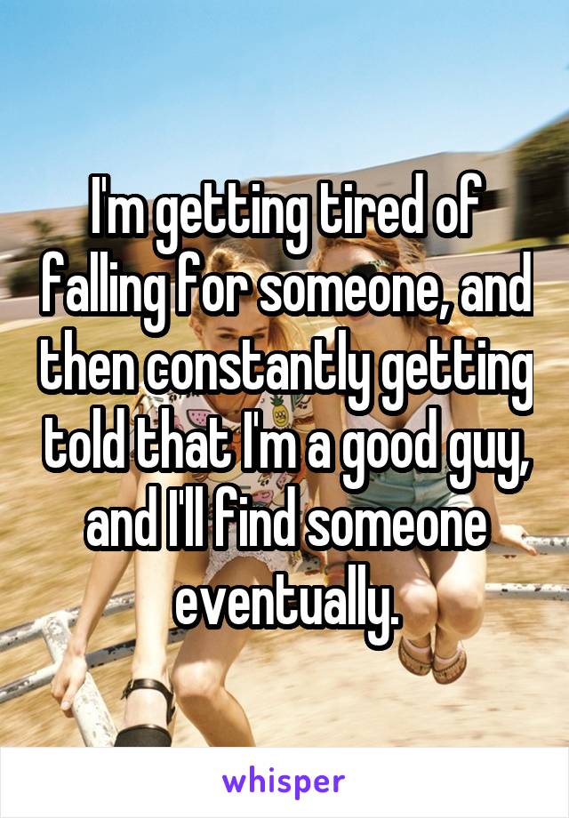 I'm getting tired of falling for someone, and then constantly getting told that I'm a good guy, and I'll find someone eventually.