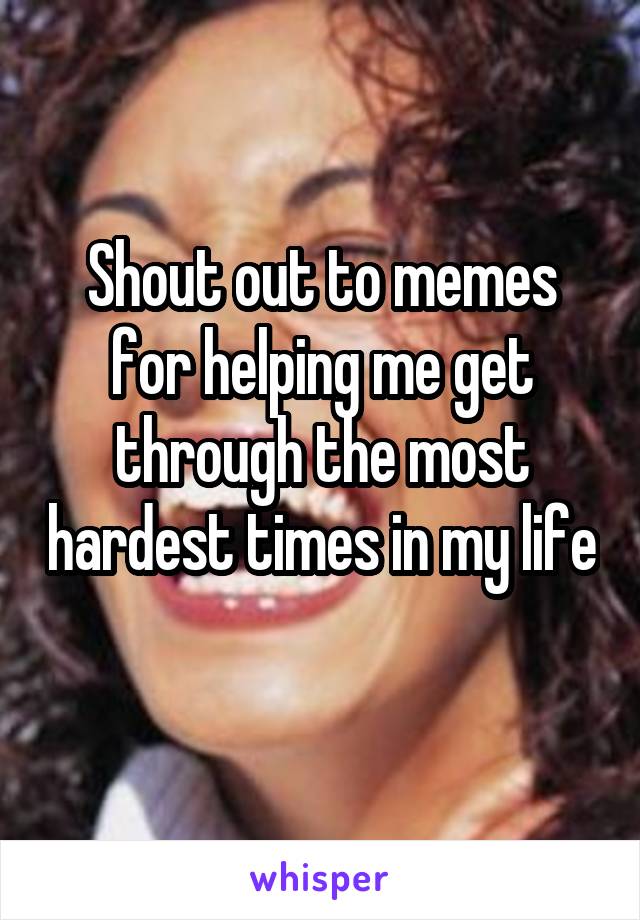 Shout out to memes for helping me get through the most hardest times in my life  