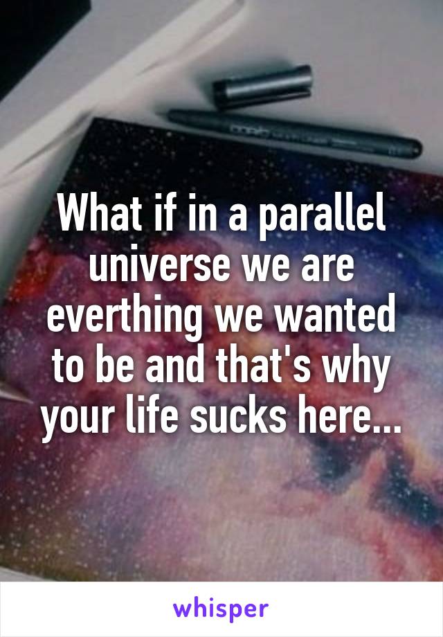 What if in a parallel universe we are everthing we wanted to be and that's why your life sucks here...