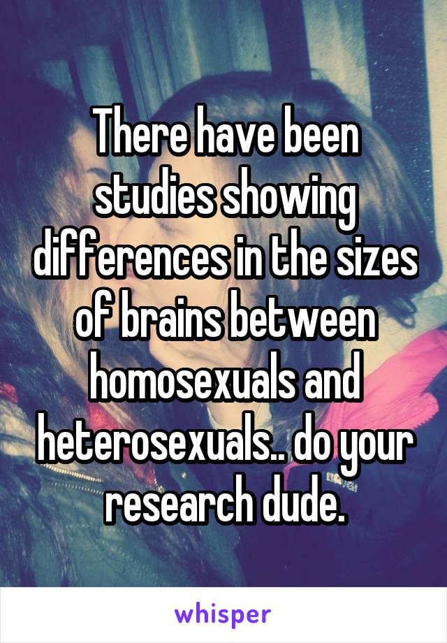 There have been studies showing differences in the sizes of brains between homosexuals and heterosexuals.. do your research dude.