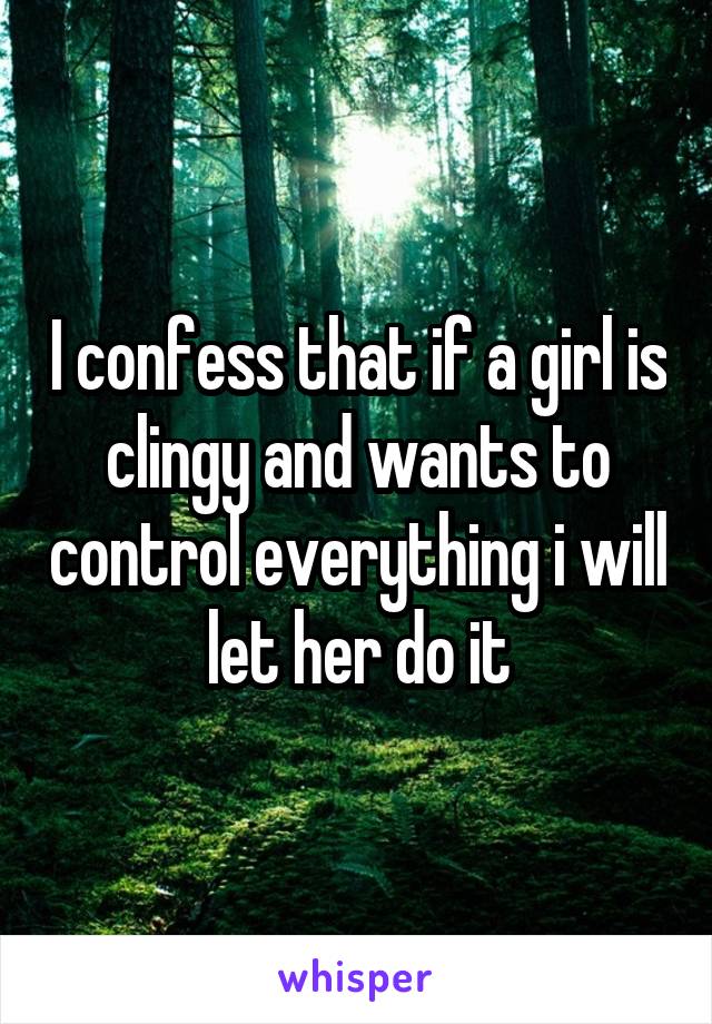 I confess that if a girl is clingy and wants to control everything i will let her do it