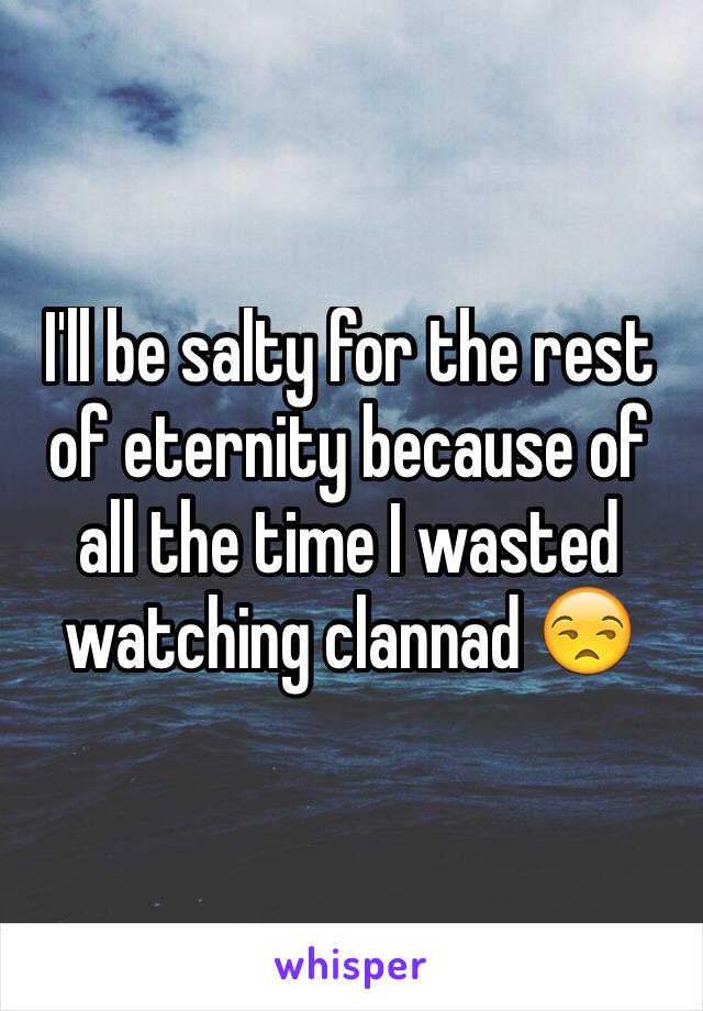 I'll be salty for the rest of eternity because of all the time I wasted watching clannad 😒