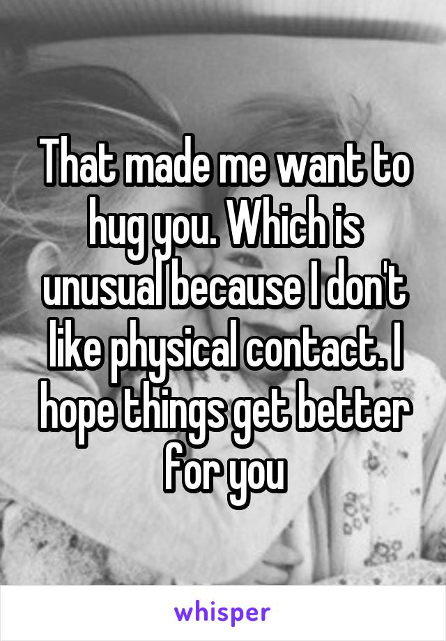 That made me want to hug you. Which is unusual because I don't like physical contact. I hope things get better for you