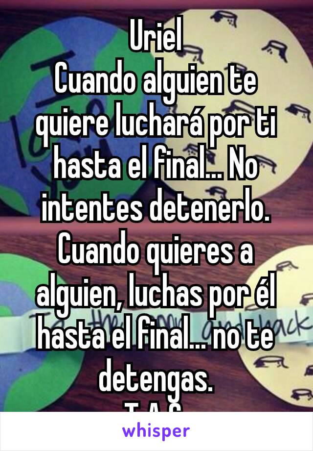 Uriel
Cuando alguien te quiere luchará por ti hasta el final... No intentes detenerlo.
Cuando quieres a alguien, luchas por él hasta el final... no te detengas.
T.A.S.