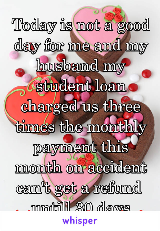 Today is not a good day for me and my husband my student loan charged us three times the monthly payment this month on accident can't get a refund  untill 30 days