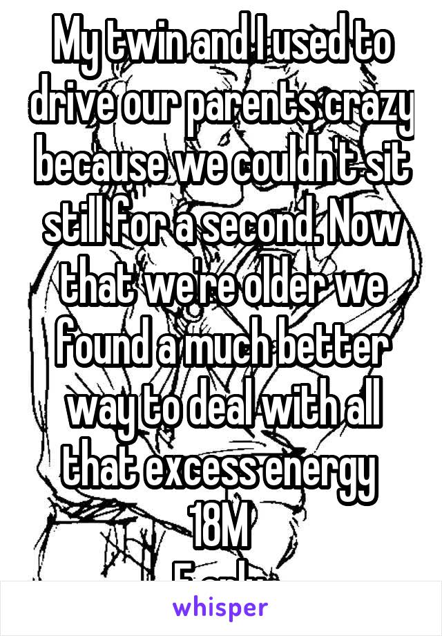 My twin and I used to drive our parents crazy because we couldn't sit still for a second. Now that we're older we found a much better way to deal with all that excess energy 
18M 
F only 