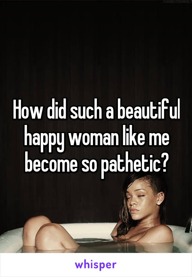 How did such a beautiful happy woman like me become so pathetic?