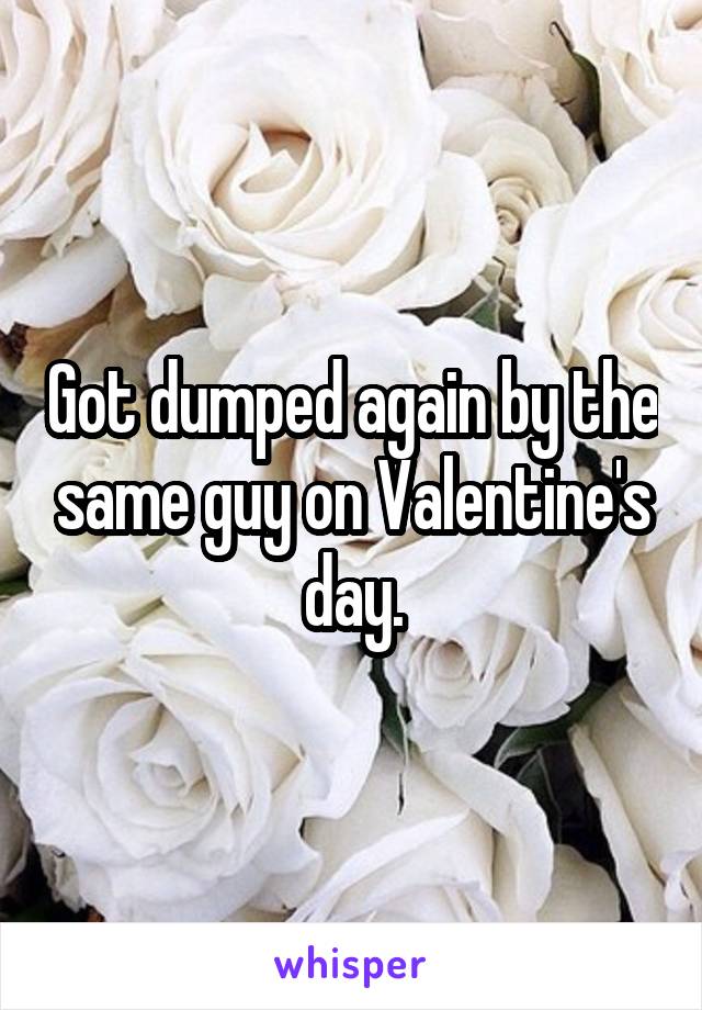 Got dumped again by the same guy on Valentine's day.