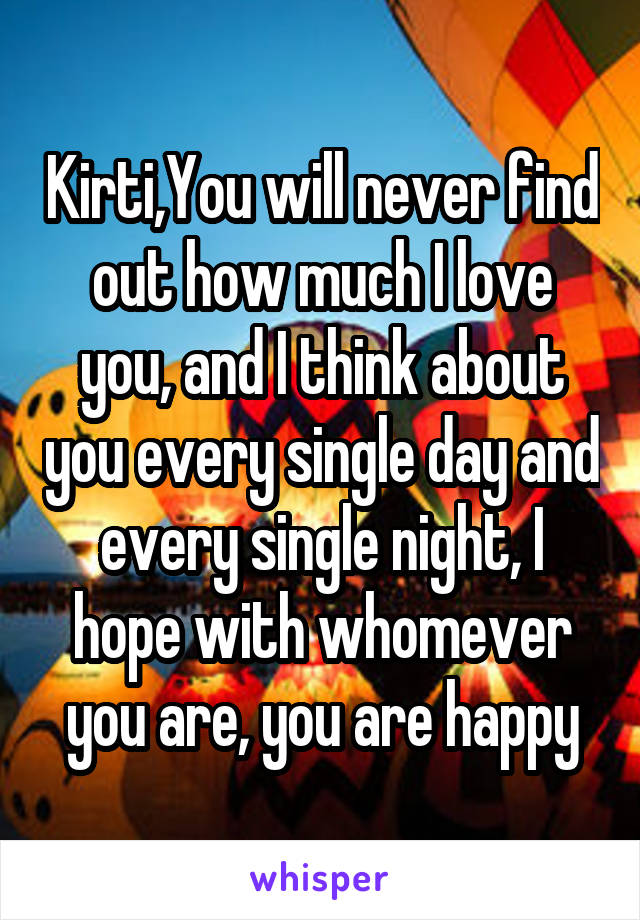 Kirti,You will never find out how much I love you, and I think about you every single day and every single night, I hope with whomever you are, you are happy