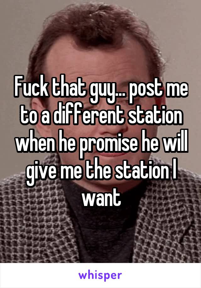 Fuck that guy... post me to a different station when he promise he will give me the station I want