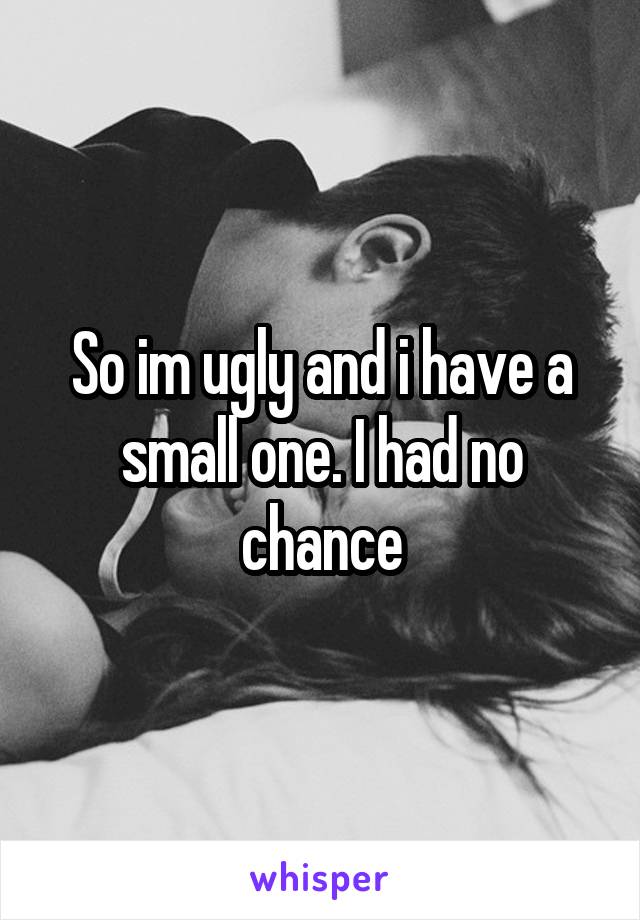 So im ugly and i have a small one. I had no chance