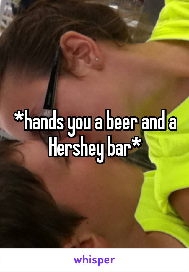 *hands you a beer and a Hershey bar*