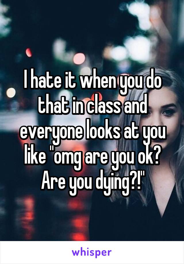 I hate it when you do that in class and everyone looks at you like "omg are you ok? Are you dying?!"