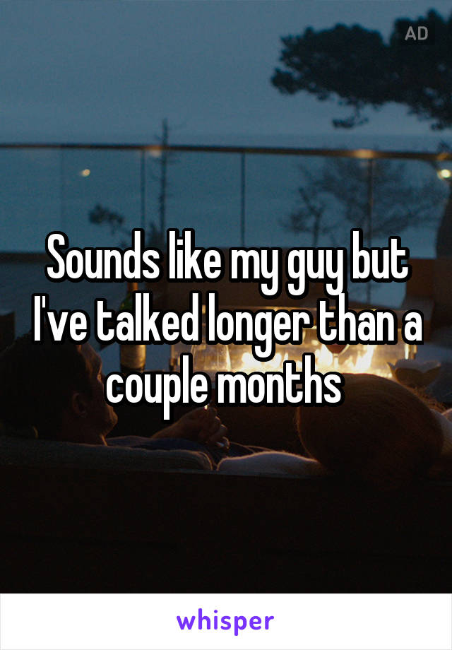 Sounds like my guy but I've talked longer than a couple months 