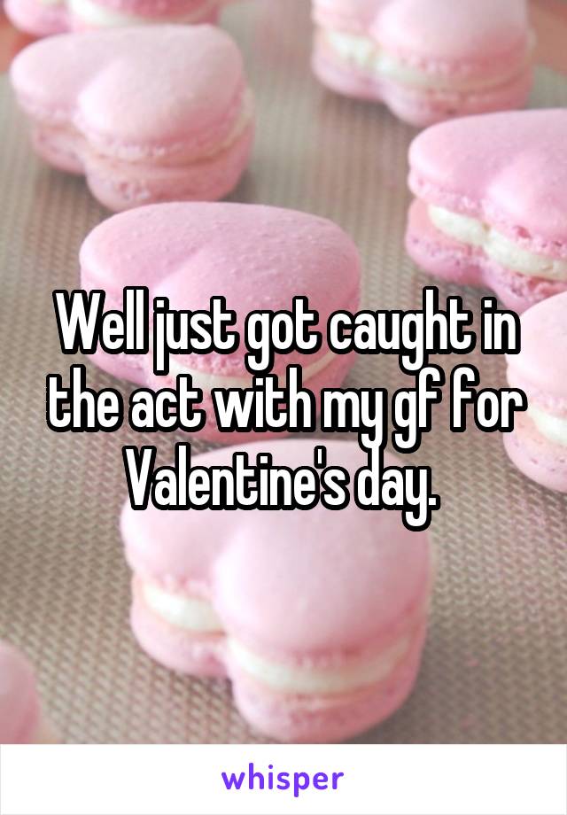 Well just got caught in the act with my gf for Valentine's day. 