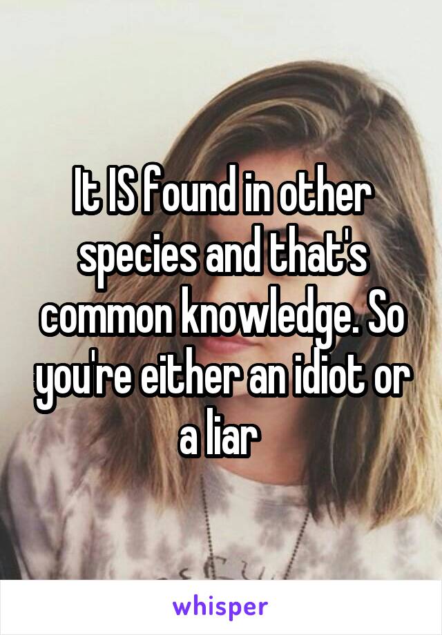 It IS found in other species and that's common knowledge. So you're either an idiot or a liar 