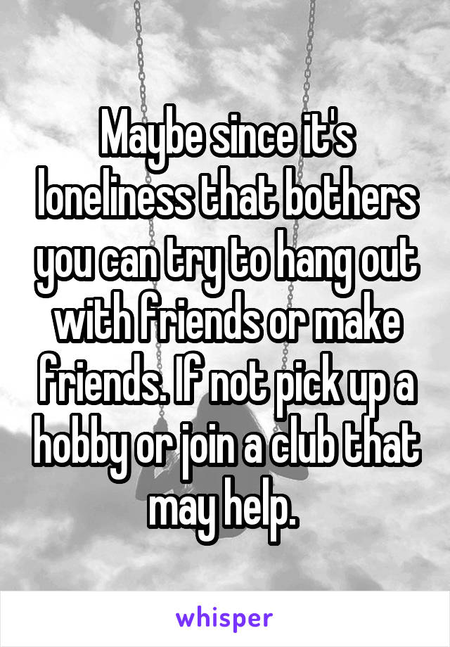 Maybe since it's loneliness that bothers you can try to hang out with friends or make friends. If not pick up a hobby or join a club that may help. 