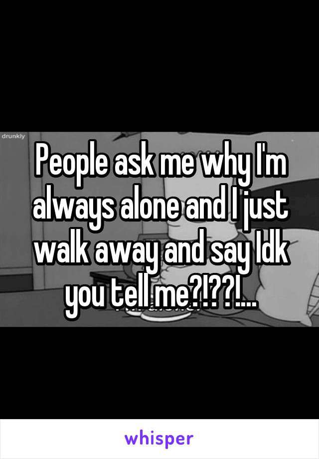 People ask me why I'm always alone and I just walk away and say Idk you tell me?!??!...