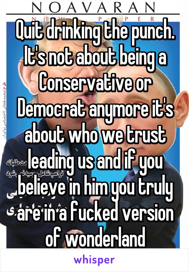 Quit drinking the punch. It's not about being a Conservative or Democrat anymore it's about who we trust leading us and if you believe in him you truly are in a fucked version of wonderland