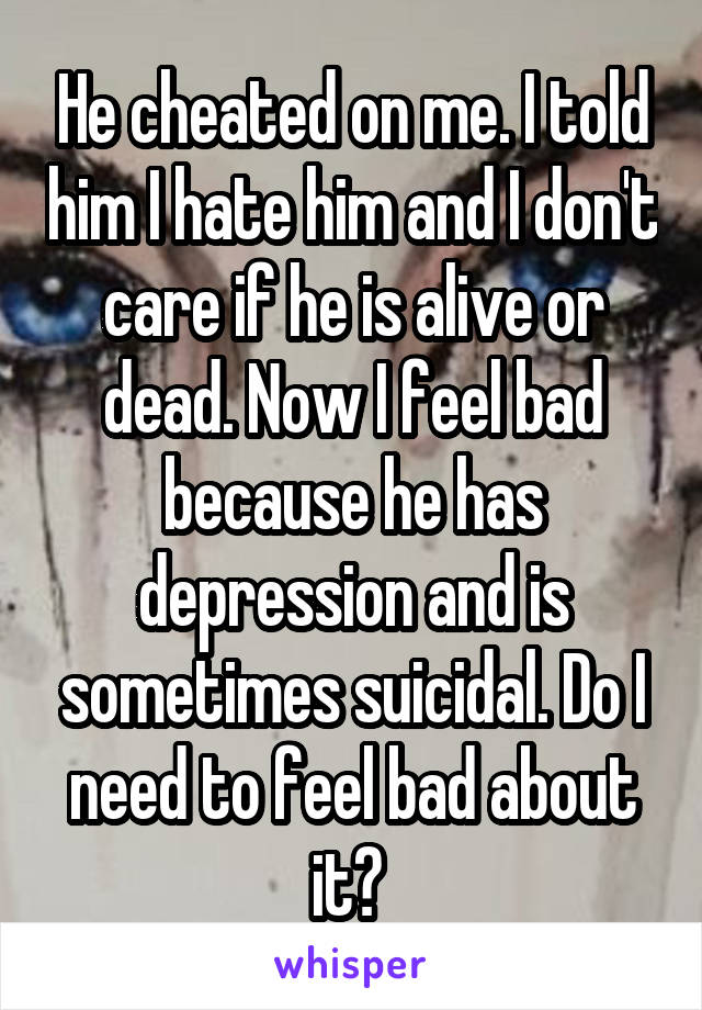 He cheated on me. I told him I hate him and I don't care if he is alive or dead. Now I feel bad because he has depression and is sometimes suicidal. Do I need to feel bad about it? 