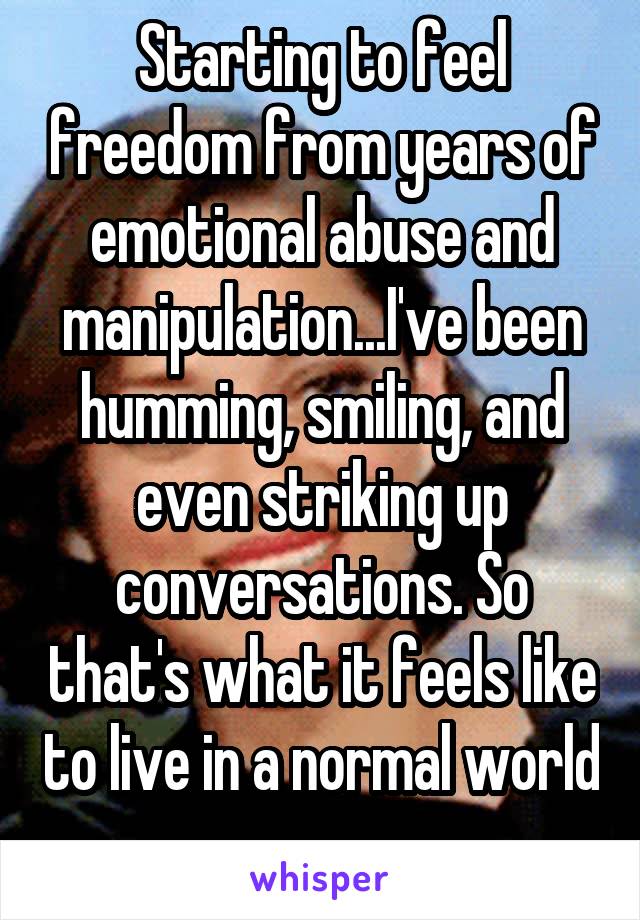 Starting to feel freedom from years of emotional abuse and manipulation...I've been humming, smiling, and even striking up conversations. So that's what it feels like to live in a normal world 