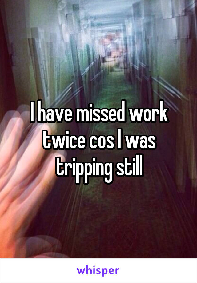 I have missed work twice cos I was tripping still