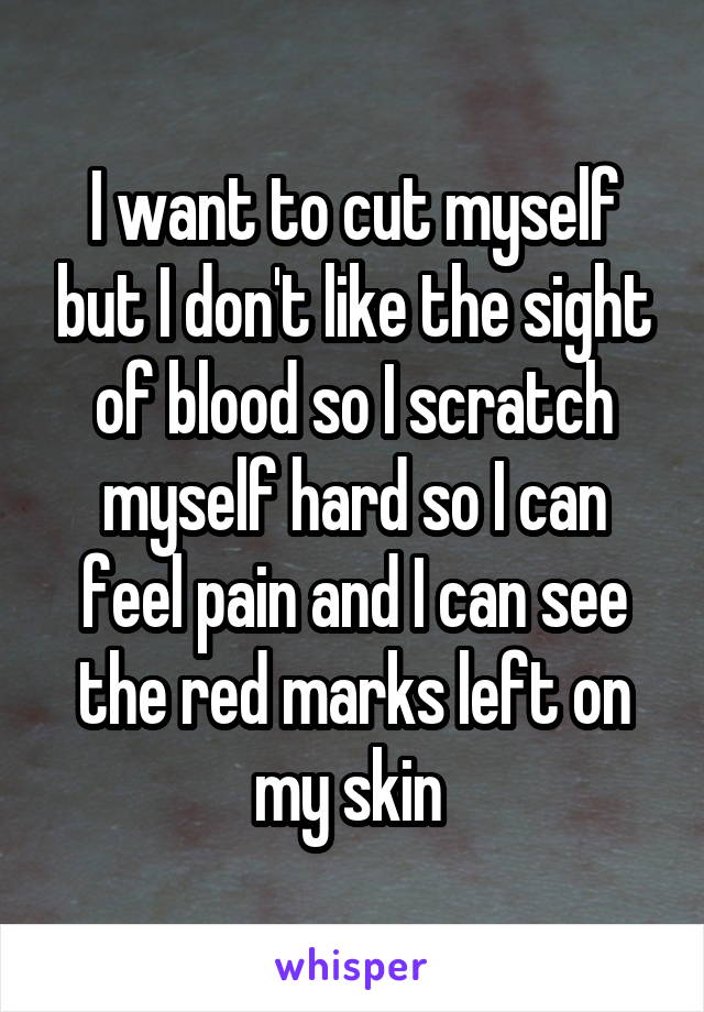 I want to cut myself but I don't like the sight of blood so I scratch myself hard so I can feel pain and I can see the red marks left on my skin 