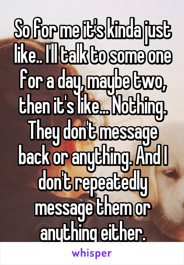 So for me it's kinda just like.. I'll talk to some one for a day, maybe two, then it's like... Nothing. They don't message back or anything. And I don't repeatedly message them or anything either.