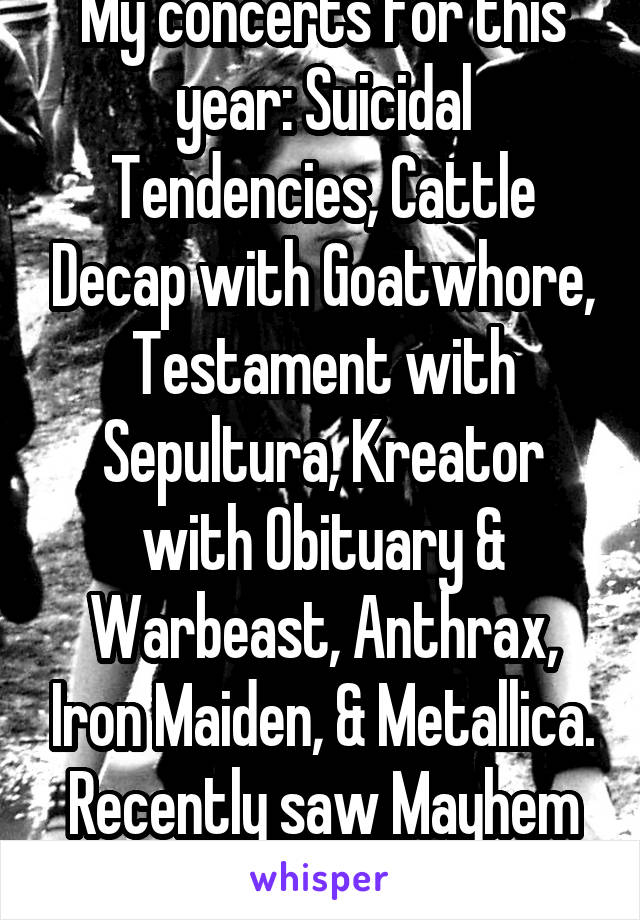 My concerts for this year: Suicidal Tendencies, Cattle Decap with Goatwhore, Testament with Sepultura, Kreator with Obituary & Warbeast, Anthrax, Iron Maiden, & Metallica. Recently saw Mayhem too!