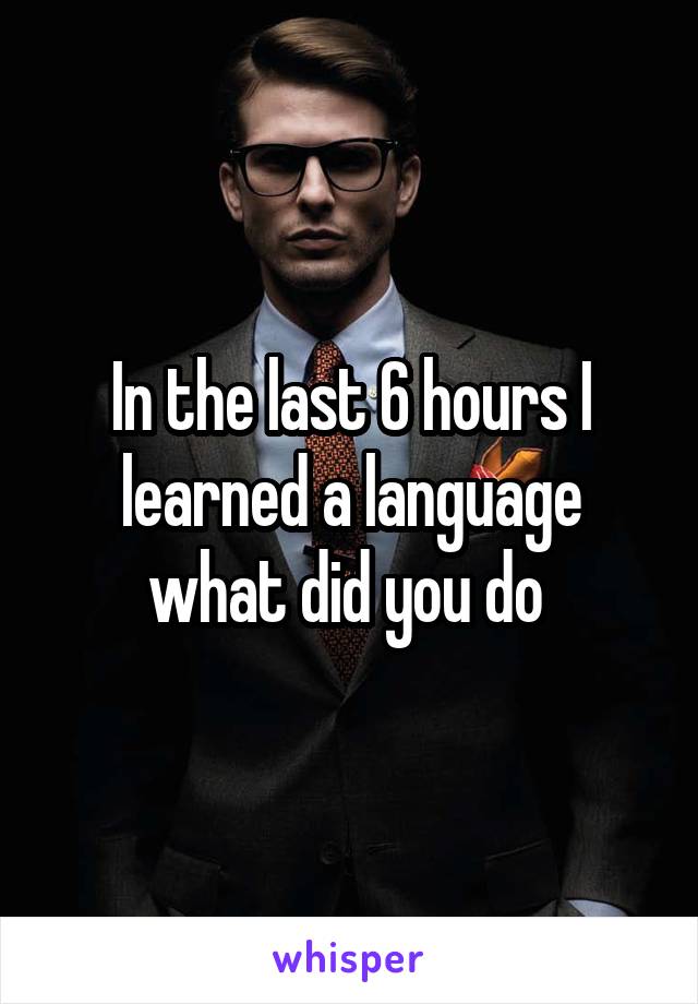 In the last 6 hours I learned a language what did you do 