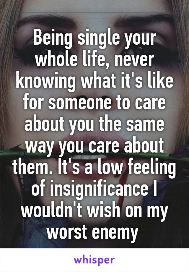 Being single your whole life, never knowing what it's like for someone to care about you the same way you care about them. It's a low feeling of insignificance I wouldn't wish on my worst enemy 