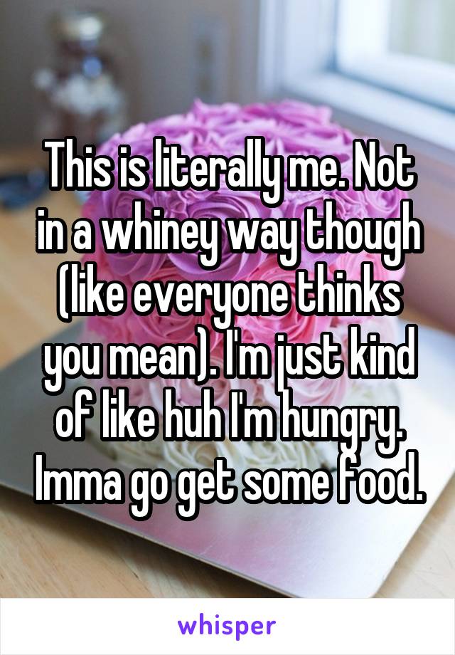 This is literally me. Not in a whiney way though (like everyone thinks you mean). I'm just kind of like huh I'm hungry. Imma go get some food.