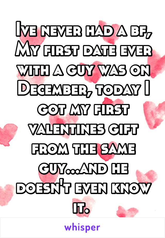 Ive never had a bf, My first date ever with a guy was on December, today I got my first valentines gift from the same guy...and he doesn't even know it. 