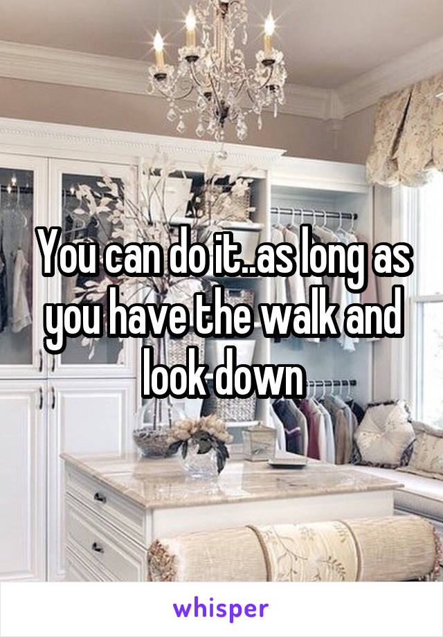 You can do it..as long as you have the walk and look down