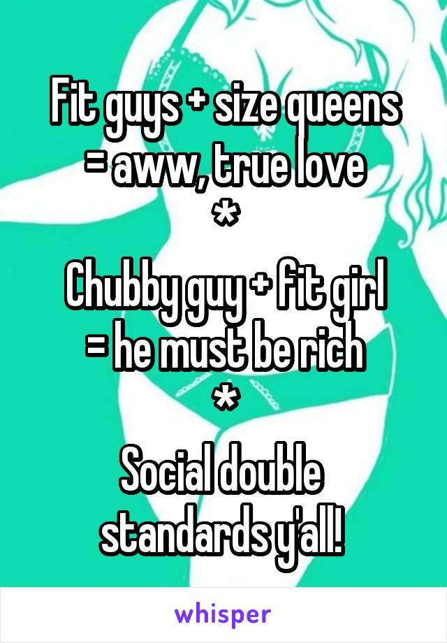 Fit guys + size queens
= aww, true love
*
Chubby guy + fit girl
= he must be rich
*
Social double 
standards y'all! 