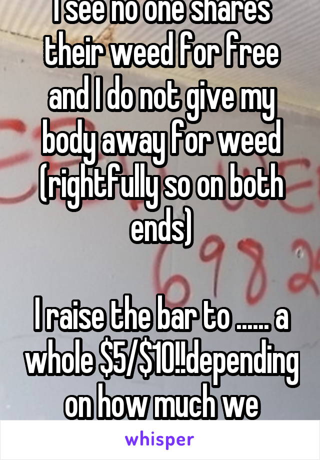 I see no one shares their weed for free and I do not give my body away for weed (rightfully so on both ends)

I raise the bar to ...... a whole $5/$10!!depending on how much we smoke. Basically halves