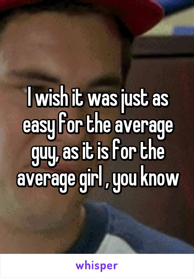 I wish it was just as easy for the average guy, as it is for the average girl , you know