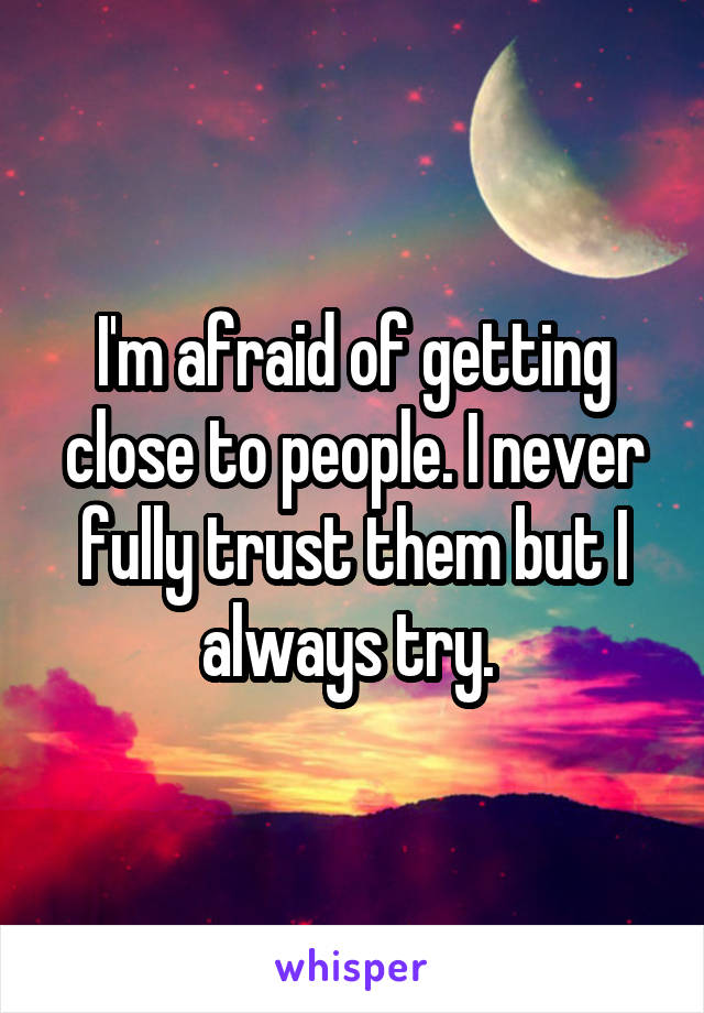 I'm afraid of getting close to people. I never fully trust them but I always try. 