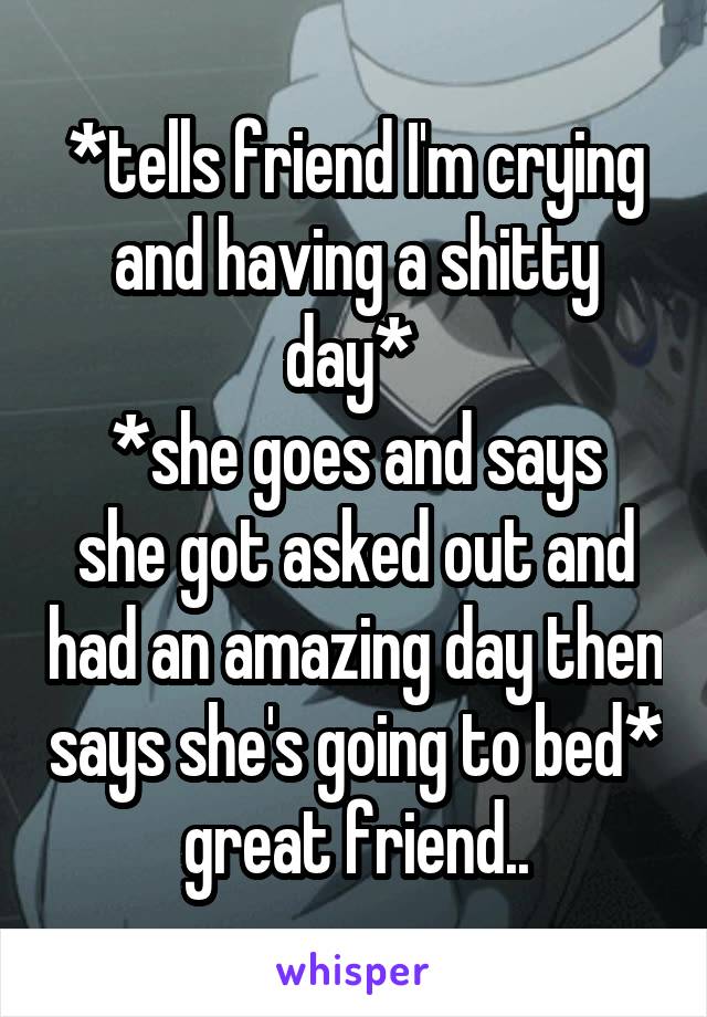 *tells friend I'm crying and having a shitty day* 
*she goes and says she got asked out and had an amazing day then says she's going to bed* great friend..