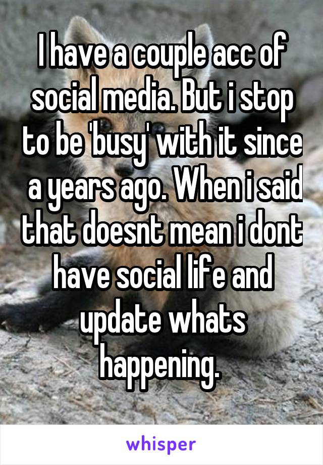 I have a couple acc of social media. But i stop to be 'busy' with it since  a years ago. When i said that doesnt mean i dont have social life and update whats happening. 
